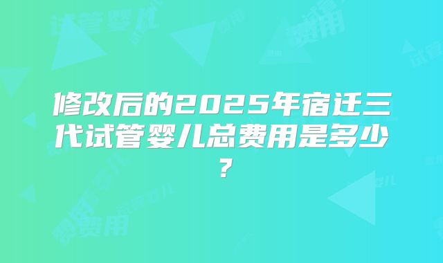 修改后的2025年宿迁三代试管婴儿总费用是多少？