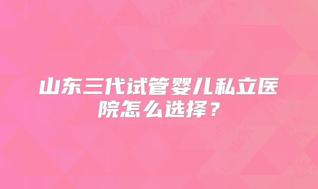 山东三代试管婴儿私立医院怎么选择？