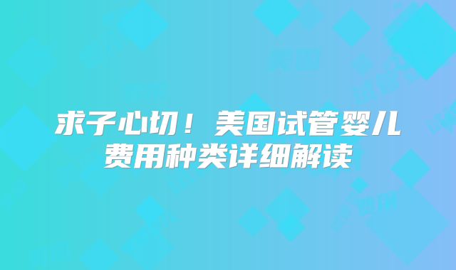 求子心切！美国试管婴儿费用种类详细解读