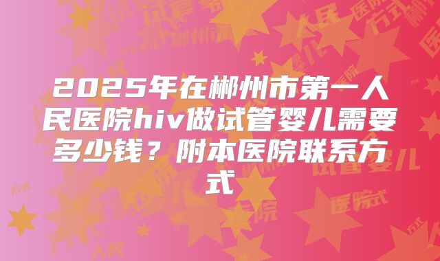 2025年在郴州市第一人民医院hiv做试管婴儿需要多少钱?附本医院联系方式
