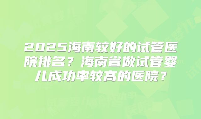 2025海南较好的试管医院排名？海南省做试管婴儿成功率较高的医院？