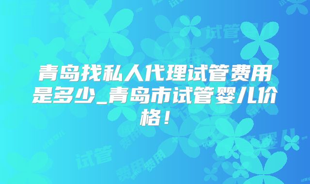 青岛找私人代理试管费用是多少_青岛市试管婴儿价格！