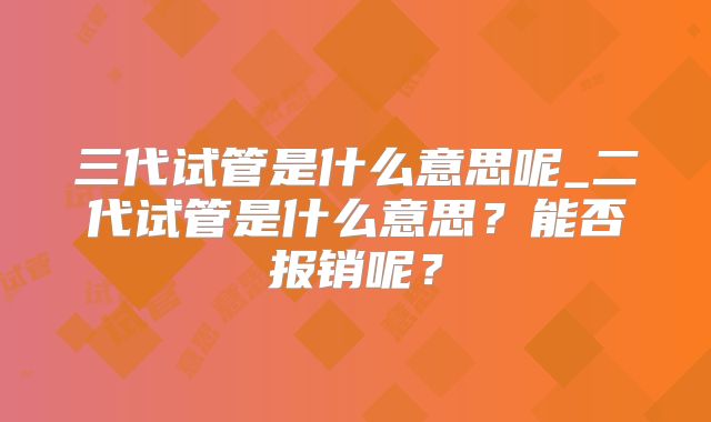 三代试管是什么意思呢_二代试管是什么意思?能否报销呢?