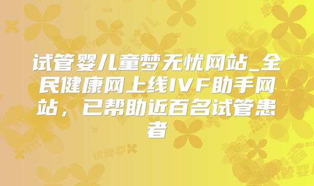 试管婴儿童梦无忧网站_全民健康网上线IVF助手网站,已帮助近百名试管患者