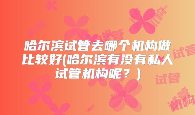 哈尔滨试管去哪个机构做比较好(哈尔滨有没有私人试管机构呢?)