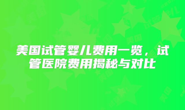 美国试管婴儿费用一览，试管医院费用揭秘与对比
