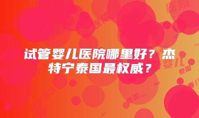 试管婴儿医院哪里好？杰特宁泰国最权威？