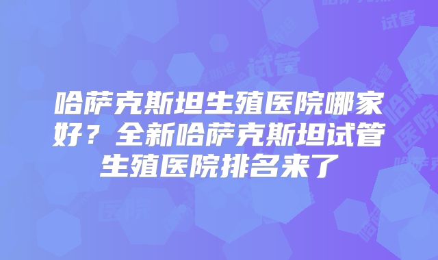 哈萨克斯坦生殖医院哪家好？全新哈萨克斯坦试管生殖医院排名来了