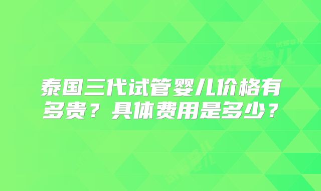 泰国三代试管婴儿价格有多贵?具体费用是多少?