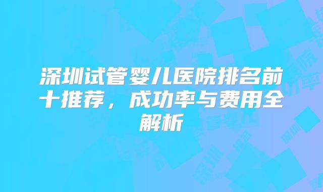 深圳试管婴儿医院排名前十推荐，成功率与费用全解析