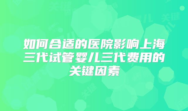 如何合适的医院影响上海三代试管婴儿三代费用的关键因素