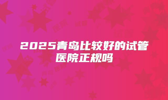 2025青岛比较好的试管医院正规吗