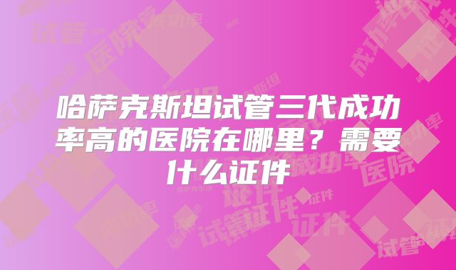 哈萨克斯坦试管三代成功率高的医院在哪里？需要什么证件