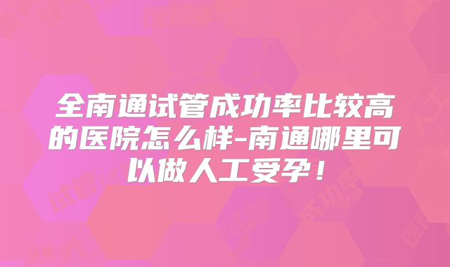 全南通试管成功率比较高的医院怎么样-南通哪里可以做人工受孕！