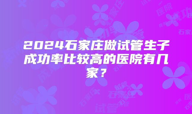 2024石家庄做试管生子成功率比较高的医院有几家？