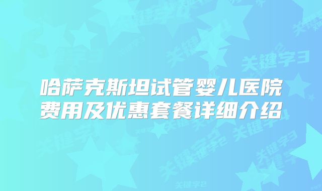 哈萨克斯坦试管婴儿医院费用及优惠套餐详细介绍