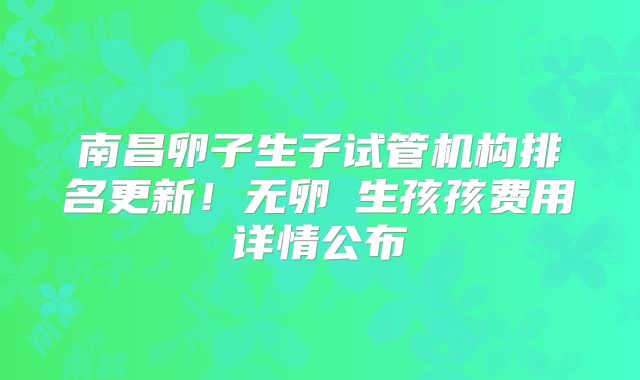 南昌卵子生子试管机构排名更新!无卵�生孩孩费用详情公布