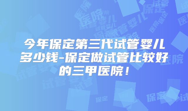 今年保定第三代试管婴儿多少钱-保定做试管比较好的三甲医院！