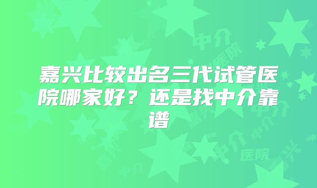 嘉兴比较出名三代试管医院哪家好?还是找中介靠谱