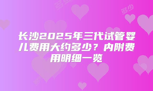 长沙2025年三代试管婴儿费用大约多少?内附费用明细一览