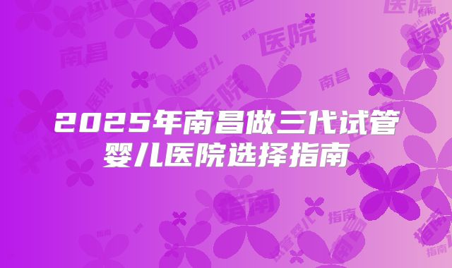 2025年南昌做三代试管婴儿医院选择指南