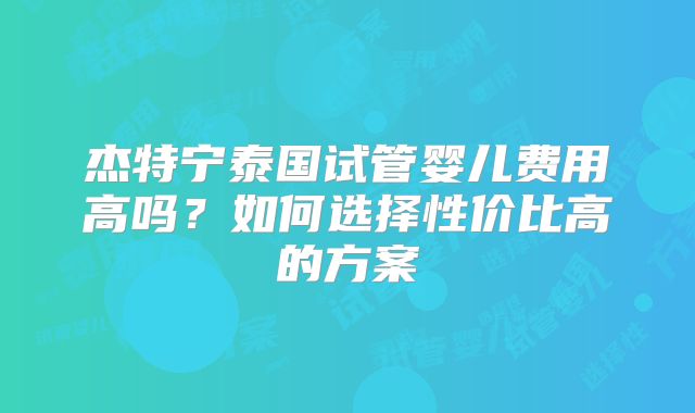 杰特宁泰国试管婴儿费用高吗？如何选择性价比高的方案