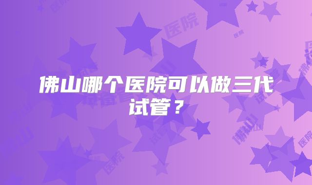 佛山哪个医院可以做三代试管？