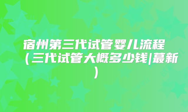 宿州第三代试管婴儿流程（三代试管大概多少钱|蕞新）