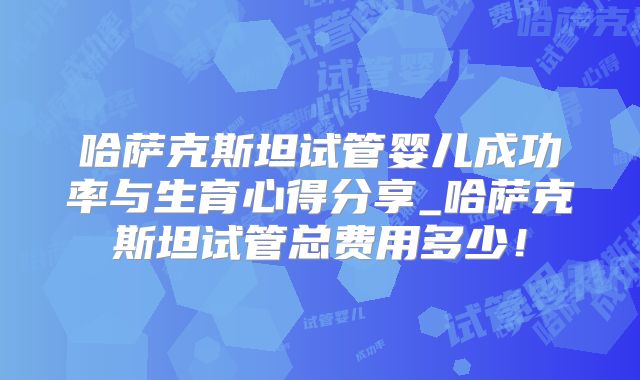 哈萨克斯坦试管婴儿成功率与生育心得分享_哈萨克斯坦试管总费用多少！