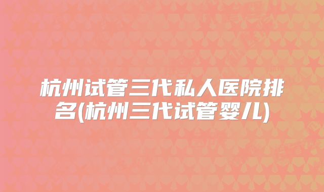 杭州试管三代私人医院排名(杭州三代试管婴儿)