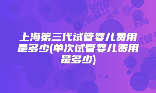 上海第三代试管婴儿费用是多少(单次试管婴儿费用是多少)