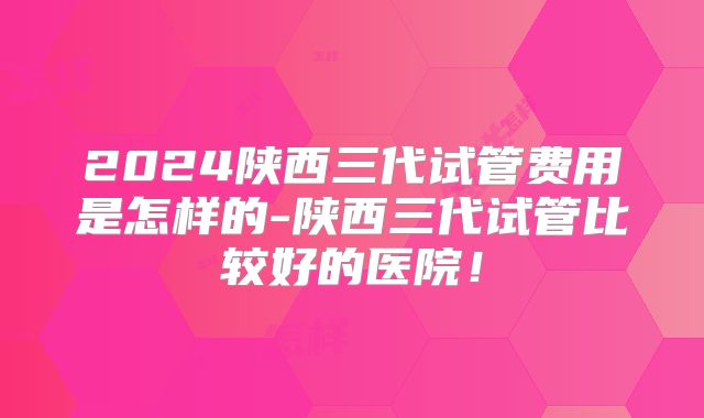 2024陕西三代试管费用是怎样的-陕西三代试管比较好的医院！