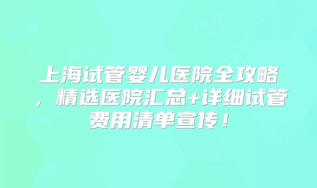 上海试管婴儿医院全攻略,精选医院汇总+详细试管费用清单宣传!