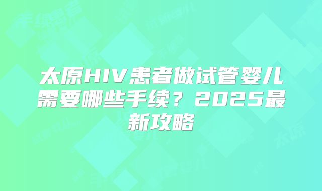 太原HIV患者做试管婴儿需要哪些手续?2025最新攻略