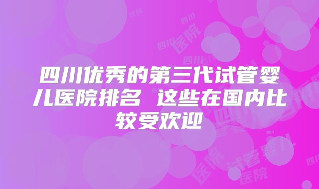 四川优秀的第三代试管婴儿医院排名 这些在国内比较受欢迎