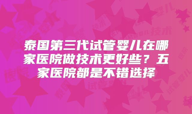 泰国第三代试管婴儿在哪家医院做技术更好些？五家医院都是不错选择
