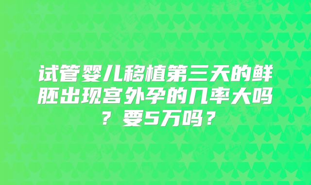 试管婴儿移植第三天的鲜胚出现宫外孕的几率大吗？要5万吗？