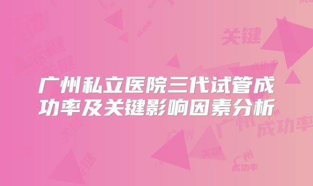 广州私立医院三代试管成功率及关键影响因素分析
