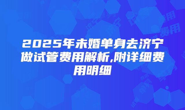 2025年未婚单身去济宁做试管费用解析,附详细费用明细