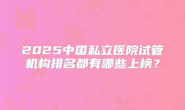 2025中国私立医院试管机构排名都有哪些上榜?