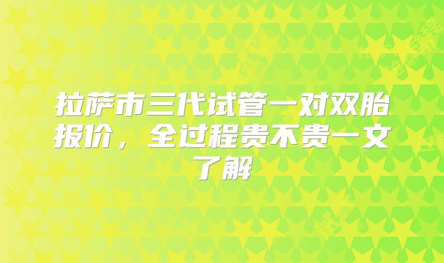 拉萨市三代试管一对双胎报价，全过程贵不贵一文了解