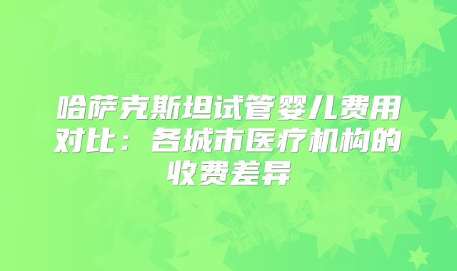 哈萨克斯坦试管婴儿费用对比：各城市医疗机构的收费差异