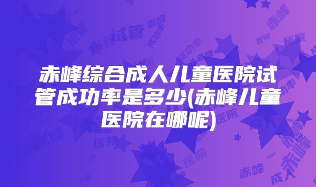 赤峰综合成人儿童医院试管成功率是多少(赤峰儿童医院在哪呢)