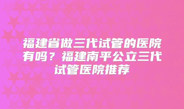 福建省做三代试管的医院有吗？福建南平公立三代试管医院推荐