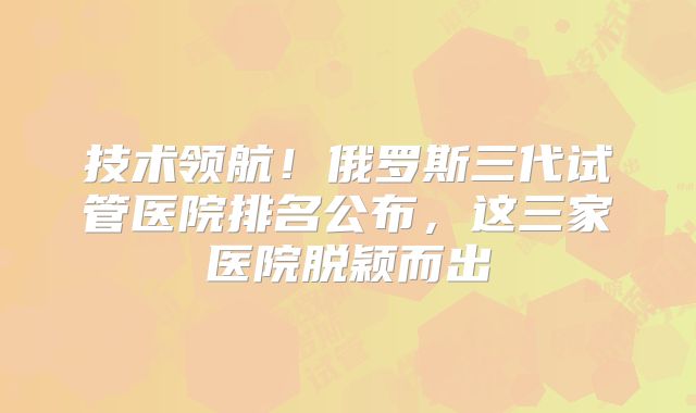 技术领航!俄罗斯三代试管医院排名公布,这三家医院脱颖而出