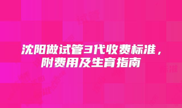 沈阳做试管3代收费标准，附费用及生育指南