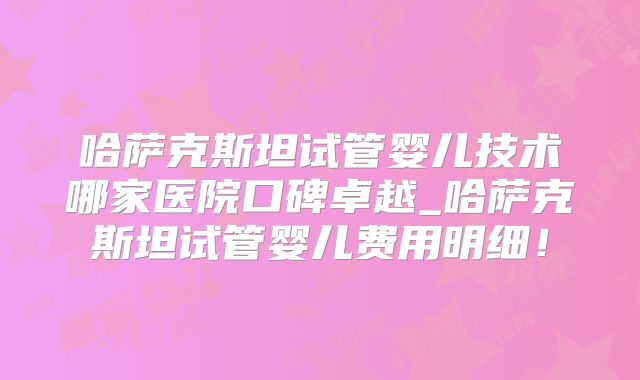 哈萨克斯坦试管婴儿技术哪家医院口碑卓越_哈萨克斯坦试管婴儿费用明细！