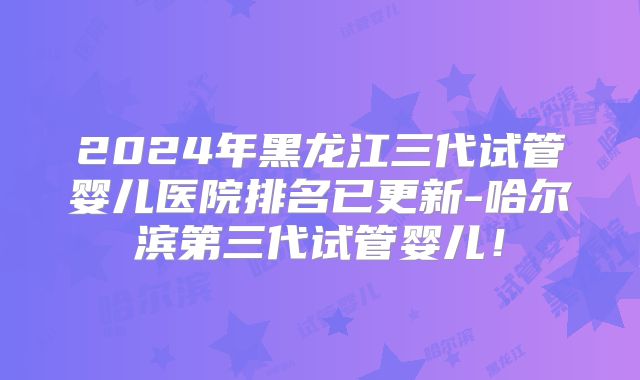 2024年黑龙江三代试管婴儿医院排名已更新-哈尔滨第三代试管婴儿!