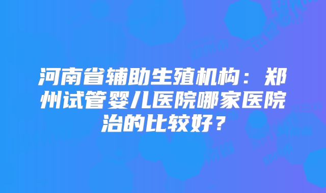 河南省辅助生殖机构:郑州试管婴儿医院哪家医院治的比较好?