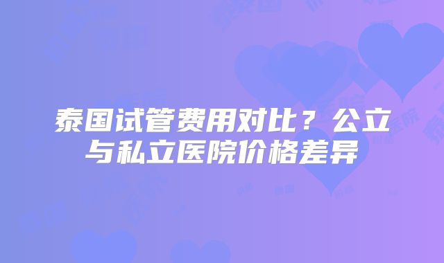 泰国试管费用对比？公立与私立医院价格差异